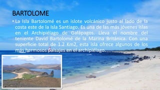 BARTOLOME
• La Isla Bartolomé es un islote volcánico justo al lado de la
costa este de la Isla Santiago. Es una de las más jóvenes islas
en el Archipiélago de Galápagos. Lleva el nombre del
teniente David Bartolomé de la Marina Británica. Con una
superficie total de 1.2 Km2, esta isla ofrece algunos de los
más hermosos paisajes en el archipiélago.
 