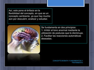 Así, esto pone el énfasis en la
flexibilidad del concepto, en que es un
concepto cambiante, ya que hay mucho
aún por descubrir, analizar y estudiar.


                              Se fundamenta en dos principios:
                              1. Inhibir el tono anormal mediante la
                              utilización de posturas que lo disminuye.
                              2. Facilitar las reacciones automáticas
                              deseadas.




                                          CONCEPTO BOBATH: FUNDAMENTOS Y
                                                             TRATAMIENTO
 