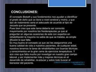 CONCLUSIONES:
El concepto Bobath y sus fundamentos nos ayudan a identificar
el grado de daño que se tiene a nivel cerebral y motriz, y que
tipo de tratamiento seria el adecuado de acuerdo al tipo de
secuela que se presente.
Pues bien creo que este tema debería ser conocido
mayormente por nosotros los fisioterapeutas ya que al
preguntar en algunas ocasiones de este con expertos en
rehabilitación la mayoría no sabia de que se trataba, es simple
difusión lo que falta.
Es muy bueno el concepto ya que así les aseguramos una
buena calidad de vida a nuestros pacientes, de cualquier edad,
nosotros tenemos la tarea de rehabilitarles con buenas técnicas
y conocimientos en la gran rama de ejercicios terapéuticos. Y
aún creo que falta mucho por investigar en nuestro gran campo
laboral, y así implementar más y mejores técnicas en el
desarrollo de rehabilitar, re-educar y sobre todo buscar el
bienestar del paciente.                    CONCEPTO BOBATH: FUNDAMENTOS Y
                                                              TRATAMIENTO
 