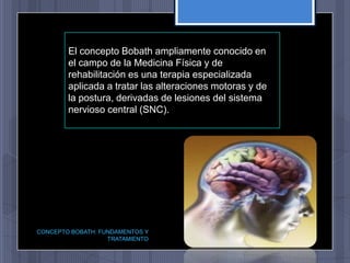 El concepto Bobath ampliamente conocido en
        el campo de la Medicina Física y de
        rehabilitación es una terapia especializada
        aplicada a tratar las alteraciones motoras y de
        la postura, derivadas de lesiones del sistema
        nervioso central (SNC).




CONCEPTO BOBATH: FUNDAMENTOS Y
                   TRATAMIENTO
 