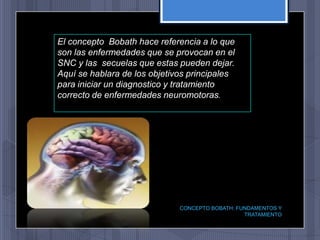 El concepto Bobath hace referencia a lo que
son las enfermedades que se provocan en el
SNC y las secuelas que estas pueden dejar.
Aquí se hablara de los objetivos principales
para iniciar un diagnostico y tratamiento
correcto de enfermedades neuromotoras.




                              CONCEPTO BOBATH: FUNDAMENTOS Y
                                                 TRATAMIENTO
 