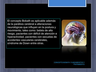El concepto Bobath es aplicable además
de la parálisis cerebral a alteraciones
neurológicas que influyen en la postura y
movimiento, tales como: bebés de alto
riesgo, pacientes con déficit de atención e
hiperactividad, pacientes con secuelas de
accidentes vasculares cerebrales,
síndrome de Down entre otras.




                                        CONCEPTO BOBATH: FUNDAMENTOS Y
                                                           TRATAMIENTO
 
