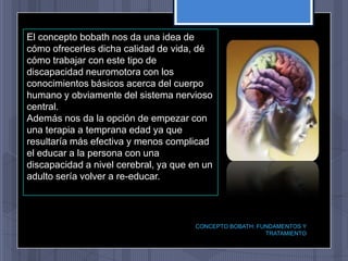 El concepto bobath nos da una idea de
cómo ofrecerles dicha calidad de vida, dé
cómo trabajar con este tipo de
discapacidad neuromotora con los
conocimientos básicos acerca del cuerpo
humano y obviamente del sistema nervioso
central.
Además nos da la opción de empezar con
una terapia a temprana edad ya que
resultaría más efectiva y menos complicad
el educar a la persona con una
discapacidad a nivel cerebral, ya que en un
adulto sería volver a re-educar.




                                       CONCEPTO BOBATH: FUNDAMENTOS Y
                                                          TRATAMIENTO
 