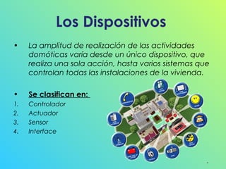Los Dispositivos
•

La amplitud de realización de las actividades
domóticas varía desde un único dispositivo, que
realiza una sola acción, hasta varios sistemas que
controlan todas las instalaciones de la vivienda.

•

Se clasifican en:

1.
2.
3.
4.

Controlador
Actuador
Sensor
Interface

 