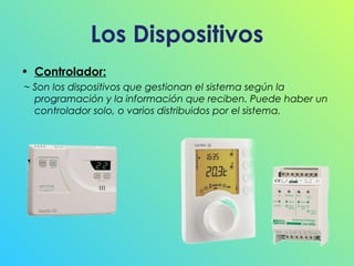 Los Dispositivos
• Controlador:
~ Son los dispositivos que gestionan el sistema según la
programación y la información que reciben. Puede haber un
controlador solo, o varios distribuidos por el sistema.

 