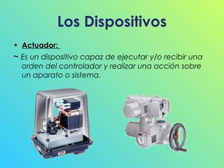 Los Dispositivos
• Actuador:

~ Es un dispositivo capaz de ejecutar y/o recibir una
orden del controlador y realizar una acción sobre
un aparato o sistema.

 