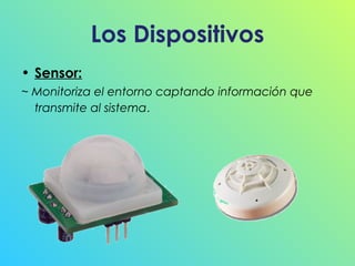 Los Dispositivos
• Sensor:
~ Monitoriza el entorno captando información que
transmite al sistema.

 