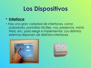 Los Dispositivos
• Interface:
~ Hay una gran variedad de interfaces, como
pulsadores, pantallas táctiles, voz, presencia, móvil,
Web, etc. para elegir e implementar. Los distintos
sistemas disponen de distintos interfaces.

 