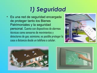 1) Seguridad
• Es una red de seguridad encargada
de proteger tanto los Bienes
Patrimoniales y la seguridad
personal. Cuenta con dispositivos de alarmas
técnicas como sensores de movimientos y
detectores de gas; asimismo, es posible proteger la
casa a distancia desde un teléfono o celular.

 