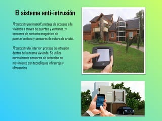El sistema anti-intrusión
Protección perimetral: protege de accesos a la
vivienda a través de puertas y ventanas.; y
sensores de contacto magnético de
puerta/ventana y sensores de rotura de cristal.
Protección del interior: protege de intrusión
dentro de la misma vivienda. Se utiliza
normalmente sensores de detección de
movimiento con tecnologías infrarroja y
ultrasónica

 