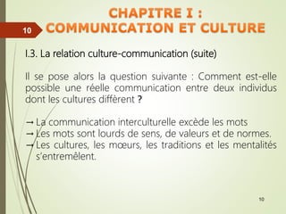 10
10
10
10
I.3. La relation culture-communication (suite)
Il se pose alors la question suivante : Comment est-elle
possible une réelle communication entre deux individus
dont les cultures diffèrent ?
→ La communication interculturelle excède les mots
→ Les mots sont lourds de sens, de valeurs et de normes.
→ Les cultures, les mœurs, les traditions et les mentalités
s’entremêlent.
 