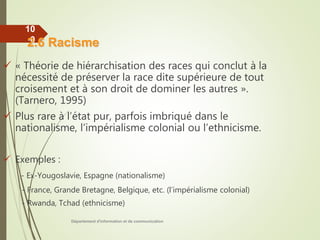 Département d'information et de communication
10
0
 « Théorie de hiérarchisation des races qui conclut à la
nécessité de préserver la race dite supérieure de tout
croisement et à son droit de dominer les autres ».
(Tarnero, 1995)
 Plus rare à l’état pur, parfois imbriqué dans le
nationalisme, l’impérialisme colonial ou l’ethnicisme.
 Exemples :
- Ex-Yougoslavie, Espagne (nationalisme)
- France, Grande Bretagne, Belgique, etc. (l’impérialisme colonial)
- Rwanda, Tchad (ethnicisme)
2.6 Racisme
 