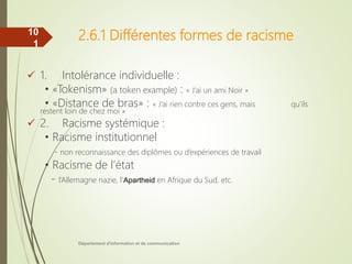 2.6.1 Différentes formes de racisme
 1. Intolérance individuelle :
• «Tokenism» (a token example) : « J’ai un ami Noir »
• «Distance de bras» : « J’ai rien contre ces gens, mais qu’ils
restent loin de chez moi »
 2. Racisme systémique :
• Racisme institutionnel
- non reconnaissance des diplômes ou d’expériences de travail
• Racisme de l’état
- l’Allemagne nazie, l’Apartheid en Afrique du Sud, etc.
Département d'information et de communication
10
1
 