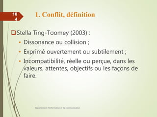 1. Conflit, définition
Stella Ting-Toomey (2003) :
• Dissonance ou collision ;
• Exprimé ouvertement ou subtilement ;
• Incompatibilité, réelle ou perçue, dans les
valeurs, attentes, objectifs ou les façons de
faire.
Département d'information et de communication
10
4
 