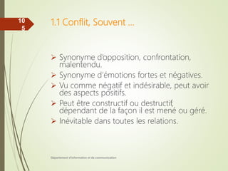 1.1 Conflit, Souvent …
 Synonyme d’opposition, confrontation,
malentendu.
 Synonyme d’émotions fortes et négatives.
 Vu comme négatif et indésirable, peut avoir
des aspects positifs.
 Peut être constructif ou destructif,
dépendant de la façon il est mené ou géré.
 Inévitable dans toutes les relations.
Département d'information et de communication
10
5
 