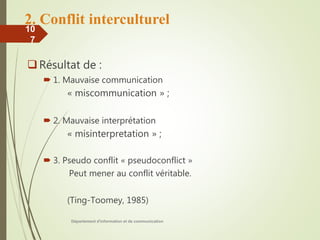 2. Conflit interculturel
Résultat de :
 1. Mauvaise communication
« miscommunication » ;
 2. Mauvaise interprétation
« misinterpretation » ;
 3. Pseudo conflit « pseudoconflict »
Peut mener au conflit véritable.
(Ting-Toomey, 1985)
Département d'information et de communication
10
7
 
