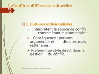 3. Conflit et différences culturelles
1. Cultures individualistes :
 Interprètent la source de conflit
comme étant instrumentale ;
 Conséquence : peuvent
argumenter et discuter, mais
rester amis ;
 Préfèrent un style direct dans la
gestion du conflit.
Département d'information et de communication
10
8
 