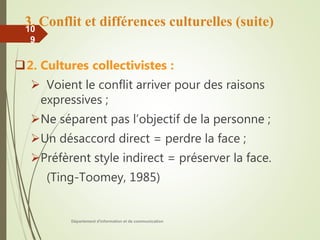 3. Conflit et différences culturelles (suite)
2. Cultures collectivistes :
 Voient le conflit arriver pour des raisons
expressives ;
Ne séparent pas l’objectif de la personne ;
Un désaccord direct = perdre la face ;
Préfèrent style indirect = préserver la face.
(Ting-Toomey, 1985)
Département d'information et de communication
10
9
 