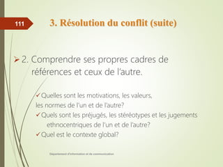 3. Résolution du conflit (suite)
 2. Comprendre ses propres cadres de
références et ceux de l’autre.
Quelles sont les motivations, les valeurs,
les normes de l’un et de l’autre?
Quels sont les préjugés, les stéréotypes et les jugements
ethnocentriques de l’un et de l’autre?
Quel est le contexte global?
Département d'information et de communication
111
 