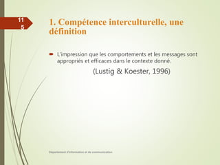 1. Compétence interculturelle, une
définition
 L’impression que les comportements et les messages sont
appropriés et efficaces dans le contexte donné.
(Lustig & Koester, 1996)
Département d'information et de communication
11
5
 