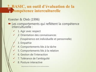 2. BASIC, un outil d’évaluation de la
compétence interculturelle
Koester & Oleb (1996)
 Les comportements qui reflètent la compétence
interculturelle :
 1. Agir avec respect
 2. Orientation des connaissances
(l’expérience est individuelle et personnelle)
 3. Empathie
 4. Comportements liés à la tâche
 5. Comportements liés à la relation
 6. Gestion de l’interaction
 7. Tolérance de l’ambiguïté
 8. Posture interactive
Département d'information et de communication
11
8
 