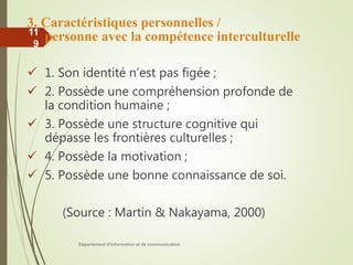3. Caractéristiques personnelles /
personne avec la compétence interculturelle
 1. Son identité n’est pas figée ;
 2. Possède une compréhension profonde de
la condition humaine ;
 3. Possède une structure cognitive qui
dépasse les frontières culturelles ;
 4. Possède la motivation ;
 5. Possède une bonne connaissance de soi.
(Source : Martin & Nakayama, 2000)
Département d'information et de communication
11
9
 