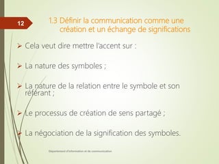 1.3 Définir la communication comme une
création et un échange de significations
 Cela veut dire mettre l’accent sur :
 La nature des symboles ;
 La nature de la relation entre le symbole et son
référant ;
 Le processus de création de sens partagé ;
 La négociation de la signification des symboles.
Département d'information et de communication
12
 
