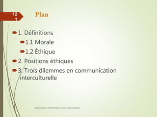 Plan
1. Définitions
1.1 Morale
1.2 Éthique
2. Positions éthiques
3. Trois dilemmes en communication
interculturelle
Département d'information et de communication
12
1
 