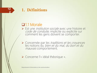 1. Définitions
1.1 Morale
 Est une institution sociale avec une histoire et
code de conduite, implicite ou explicite sur
comment les gens doivent se comporter.
 Concernée par les traditions et les croyances
les notions du bien et du mal, du bon et du
mauvais comportement.
 Concerne l’« idéal théorique ».
Département d'information et de communication
12
2
 
