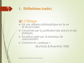 1. Définitions (suite)
1.2 Éthique
 Est une réflexion philosophique sur la vie
et ses principes.
 Concernée par la justification des actions et des
pratiques.
 Est préoccupée par le processus de
raisonnement.
 Concerne la « pratique ».
(Buchholz & Rosenthal, 1998)
Département d'information et de communication
12
3
 