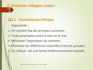 2. Positions éthiques (suite)
2.1 Absolutisme éthique
Argumente :
 Un nombre fixe de principes universels ;
 Forte polarisation entre le bien et le mal ;
 Minimiser l’importance du contexte ;
 Minimiser les différences culturelles entre les groupes ;
 Sa critique : est une forme d’ethnocentrisme imposée.
Département d'information et de communication
12
5
 