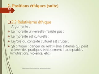 2. Positions éthiques (suite)
2.2 Relativisme éthique
Argumente :
 La moralité universelle n’existe pas ;
 La moralité est culturelle ;
 Le rôle du contexte culturel est crucial ;
 Sa critique : danger du relativisme extrême qui peut
tolérer des pratiques éthiquement inacceptables
(mutilations, violence, etc.).
Département d'information et de communication
12
6
 