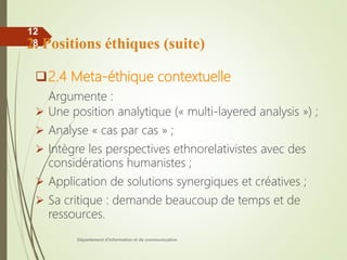 Département d'information et de communication
12
8
2.4 Meta-éthique contextuelle
Argumente :
 Une position analytique (« multi-layered analysis ») ;
 Analyse « cas par cas » ;
 Intègre les perspectives ethnorelativistes avec des
considérations humanistes ;
 Application de solutions synergiques et créatives ;
 Sa critique : demande beaucoup de temps et de
ressources.
2. Positions éthiques (suite)
 