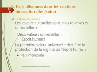 Département d'information et de communication
13
0
3. Trois dilemmes dans les relations
interculturelles (suite)
 3.2 Deuxième dilemme
Les valeurs culturelles sont-elles relatives ou
universelles ?
Deux valeurs universelles :
 Esprit humain
La première valeur universelle doit être la
protection de la dignité de l’esprit humain
 Paix mondiale
 