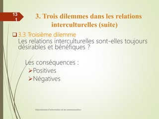 3. Trois dilemmes dans les relations
interculturelles (suite)
3.3 Troisième dilemme
Les relations interculturelles sont-elles toujours
désirables et bénéfiques ?
Les conséquences :
Positives
Négatives
Département d'information et de communication
13
1
 