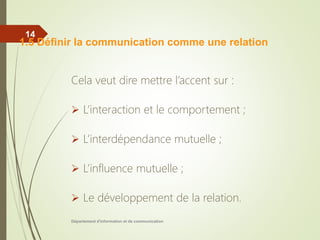 Cela veut dire mettre l’accent sur :
 L’interaction et le comportement ;
 L’interdépendance mutuelle ;
 L’influence mutuelle ;
 Le développement de la relation.
Département d'information et de communication
14
1.5 Définir la communication comme une relation
 