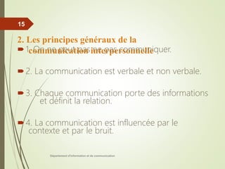 2. Les principes généraux de la
communication interpersonnelle
1. On ne peut pas ne pas communiquer.
2. La communication est verbale et non verbale.
3. Chaque communication porte des informations
et définit la relation.
4. La communication est influencée par le
contexte et par le bruit.
Département d'information et de communication
15
 