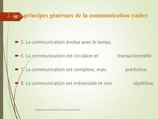 Département d'information et de communication
16
 5. La communication évolue avec le temps.
 6. La communication est circulaire et transactionnelle.
 7. La communication est complexe, mais prédictive.
 8. La communication est irréversible et non répétitive.
2. Les principes généraux de la communication (suite)
 