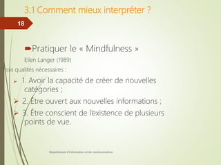 Département d'information et de communication
18
3.1 Comment mieux interpréter ?
Pratiquer le « Mindfulness »
Ellen Langer (1989)
Trois qualités nécessaires :
 1. Avoir la capacité de créer de nouvelles
catégories ;
 2. Être ouvert aux nouvelles informations ;
 3. Être conscient de l’existence de plusieurs
points de vue.
 