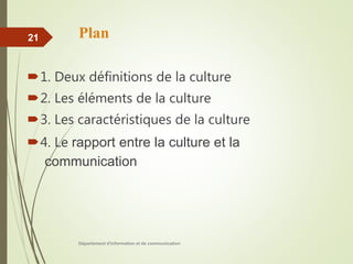 Plan
1. Deux définitions de la culture
2. Les éléments de la culture
3. Les caractéristiques de la culture
4. Le rapport entre la culture et la
communication
Département d'information et de communication
21
 