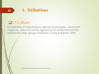 1. Définitions
1.1 Culture
Un ensemble d'interprétations, apprises et partagées, concernant
croyances, valeurs et normes agissant sur le comportement d’un
relativement large groupe d’individus. (Lustig & Koester, 1999)
Département d'information et de communication
22
 