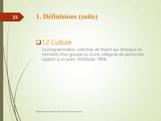 1. Définisions (suite)
1.2 Culture
La programmation collective de l’esprit qui distingue les
membres d’un groupe ou d’une catégorie de personnes
rapport à un autre. (Hofstede, 1994)
Département d'information et de communication
23
 