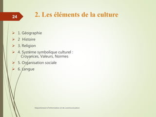 2. Les éléments de la culture
 1. Géographie
 2 Histoire
 3. Religion
 4. Système symbolique culturel :
Croyances, Valeurs, Normes
 5. Organisation sociale
 6. Langue
Département d'information et de communication
24
 