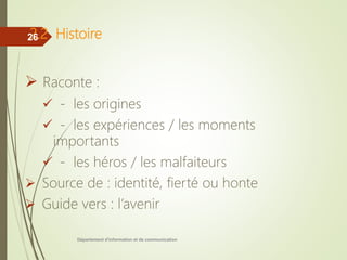2.2 Histoire
 Raconte :
 - les origines
 - les expériences / les moments
importants
 - les héros / les malfaiteurs
 Source de : identité, fierté ou honte
 Guide vers : l’avenir
Département d'information et de communication
26
 