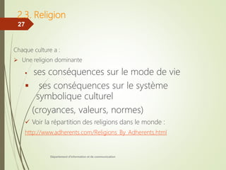 2.3. Religion
Chaque culture a :
 Une religion dominante
 ses conséquences sur le mode de vie
 ses conséquences sur le système
symbolique culturel
(croyances, valeurs, normes)
 Voir la répartition des religions dans le monde :
http://www.adherents.com/Religions_By_Adherents.html
Département d'information et de communication
27
 