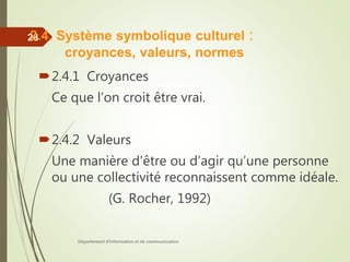 Département d'information et de communication
28
2.4.1 Croyances
Ce que l’on croit être vrai.
2.4.2 Valeurs
Une manière d'être ou d’agir qu’une personne
ou une collectivité reconnaissent comme idéale.
(G. Rocher, 1992)
2.4. Système symbolique culturel :
croyances, valeurs, normes
 