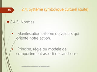 2.4. Système symbolique culturel (suite)
2.4.3 Normes
 Manifestation externe de valeurs qui
oriente notre action.
 Principe, règle ou modèle de
comportement assorti de sanctions.
Département d'information et de communication
29
 