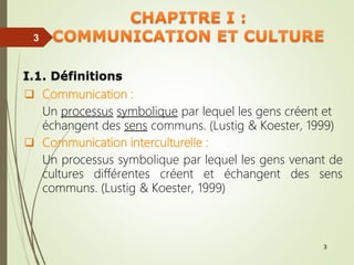 3
3
I.1. Définitions
 Communication :
Un processus symbolique par lequel les gens créent et
échangent des sens communs. (Lustig & Koester, 1999)
 Communication interculturelle :
Un processus symbolique par lequel les gens venant de
cultures différentes créent et échangent des sens
communs. (Lustig & Koester, 1999)
 
