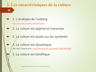 3. Les caractéristiques de la culture
 1. L’analogie de l’iceberg
http://www.culture-at-work.com/iceberg.html
 2. La culture est apprise et transmise
 3. La culture est basée sur les symboles
 4. La culture est dynamique
Mes Aïeux, Dégénération : http://www.youtube.com/watch?v=Q8U-XQYJwDY
 5. La culture est bénéfique
Département d'information et de communication
32
 