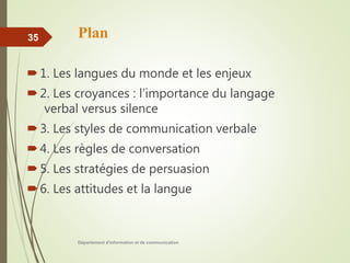 Plan
1. Les langues du monde et les enjeux
2. Les croyances : l’importance du langage
verbal versus silence
3. Les styles de communication verbale
4. Les règles de conversation
5. Les stratégies de persuasion
6. Les attitudes et la langue
Département d'information et de communication
35
 
